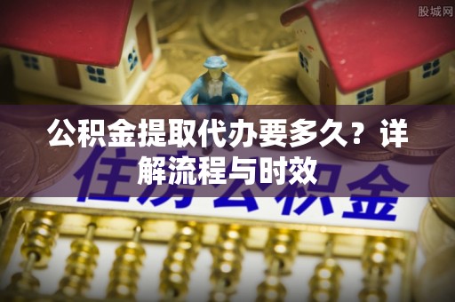 城中公积金提取代办要多久？详解流程与时效