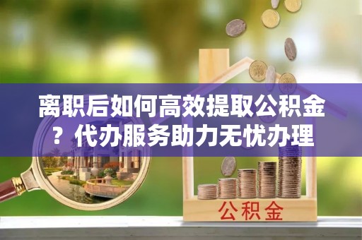 城中离职后如何高效提取公积金？代办服务助力无忧办理