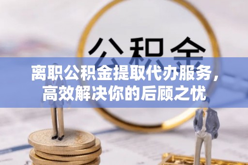 城中离职公积金提取代办服务，高效解决你的后顾之忧