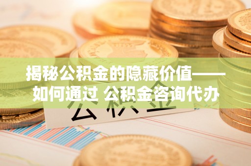 城中揭秘公积金的隐藏价值——如何通过 公积金咨询代办提取 优化财富管理