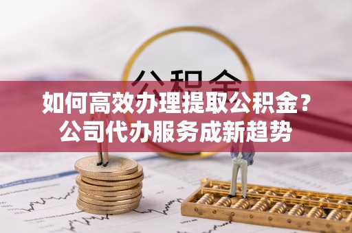 城中如何高效办理提取公积金？公司代办服务成新趋势