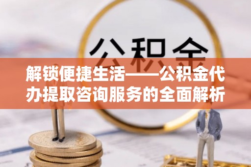 城中解锁便捷生活——公积金代办提取咨询服务的全面解析与实用指南