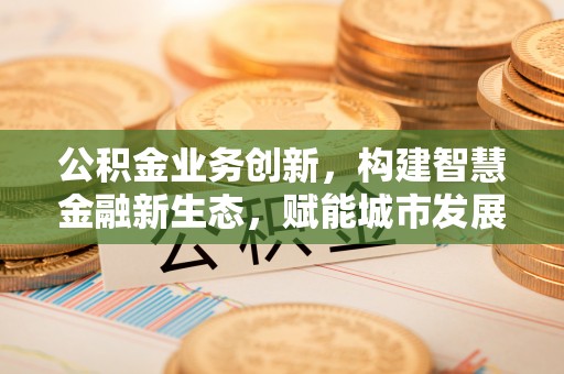 城中公积金业务创新，构建智慧金融新生态，赋能城市发展
