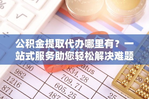 城中公积金提取代办哪里有？一站式服务助您轻松解决难题