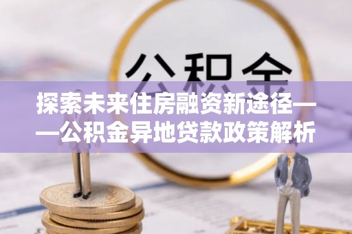 城中探索未来住房融资新途径——公积金异地贷款政策解析与实践