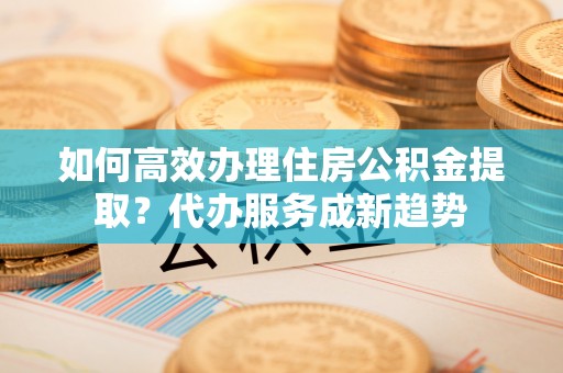 城中如何高效办理住房公积金提取？代办服务成新趋势