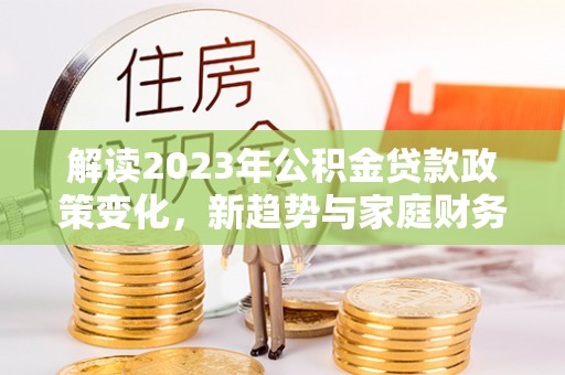 城中解读2023年公积金贷款政策变化，新趋势与家庭财务规划的影响