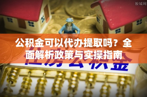 城中公积金可以代办提取吗？全面解析政策与实操指南