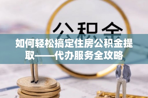 城中如何轻松搞定住房公积金提取——代办服务全攻略