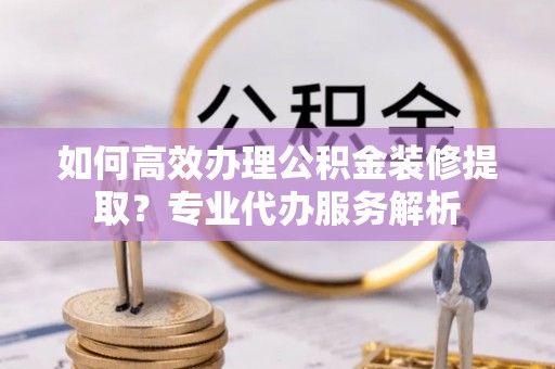 城中如何高效办理公积金装修提取？专业代办服务解析