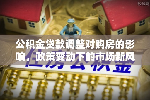 城中公积金贷款调整对购房的影响，政策变动下的市场新风向