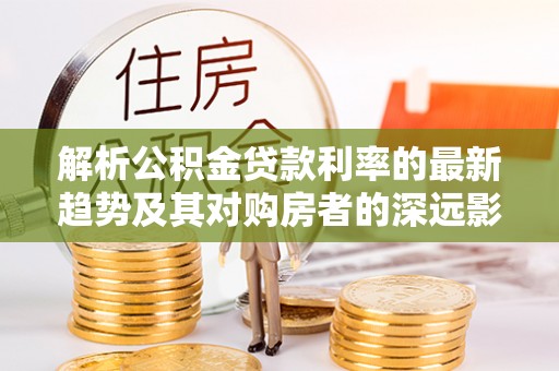 城中解析公积金贷款利率的最新趋势及其对购房者的深远影响
