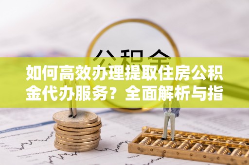 城中如何高效办理提取住房公积金代办服务？全面解析与指南