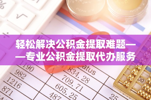 城中轻松解决公积金提取难题——专业公积金提取代办服务详解