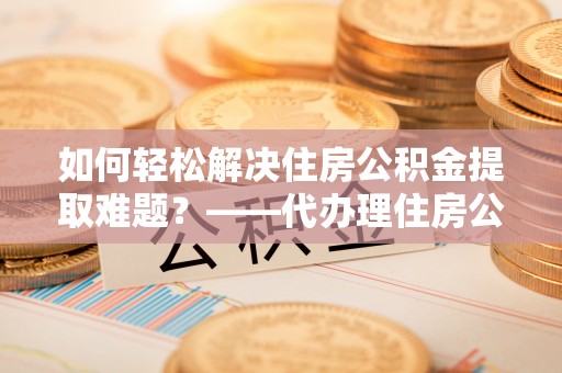城中如何轻松解决住房公积金提取难题？——代办理住房公积金提取服务解析
