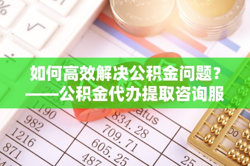 城中如何高效解决公积金问题？——公积金代办提取咨询服务指南