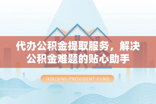 城中代办公积金提取服务，解决公积金难题的贴心助手