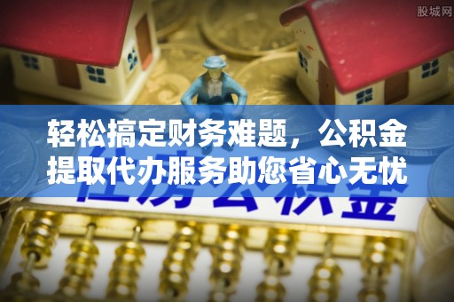 城中轻松搞定财务难题，公积金提取代办服务助您省心无忧