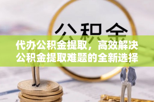 城中代办公积金提取，高效解决公积金提取难题的全新选择