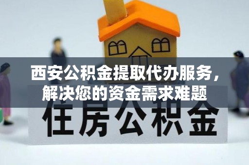 城中西安公积金提取代办服务，解决您的资金需求难题