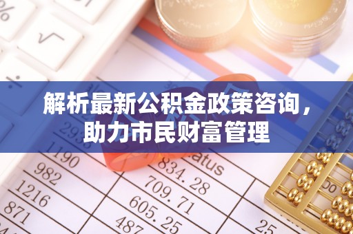 城中解析最新公积金政策咨询，助力市民财富管理