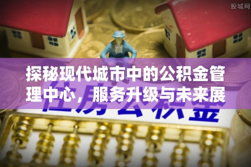 城中探秘现代城市中的公积金管理中心，服务升级与未来展望