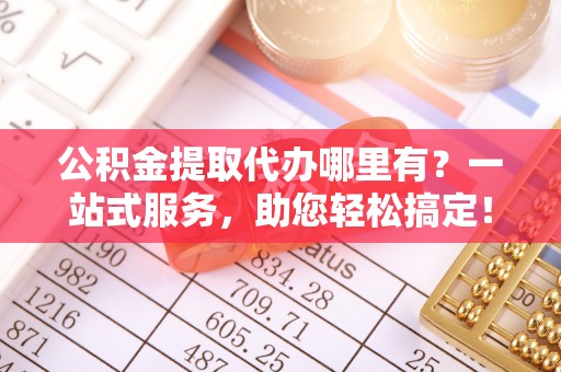 城中公积金提取代办哪里有？一站式服务，助您轻松搞定！