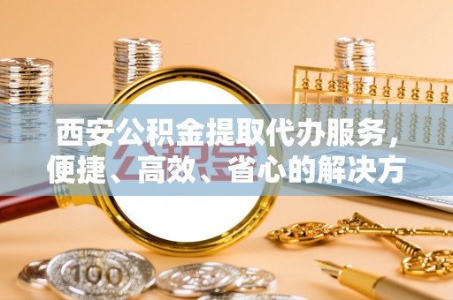 城中西安公积金提取代办服务，便捷、高效、省心的解决方案