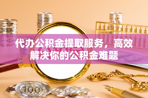 城中代办公积金提取服务，高效解决你的公积金难题