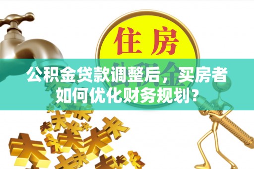 城中公积金贷款调整后，买房者如何优化财务规划？