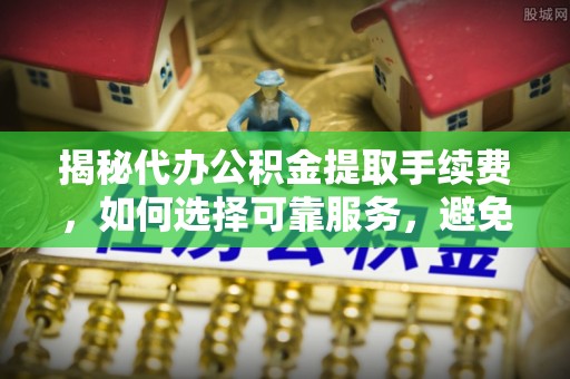 城中揭秘代办公积金提取手续费，如何选择可靠服务，避免隐形陷阱