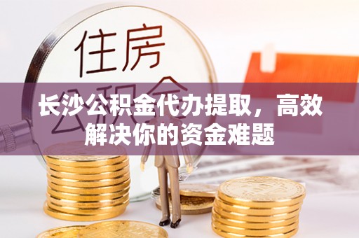 城中长沙公积金代办提取，高效解决你的资金难题