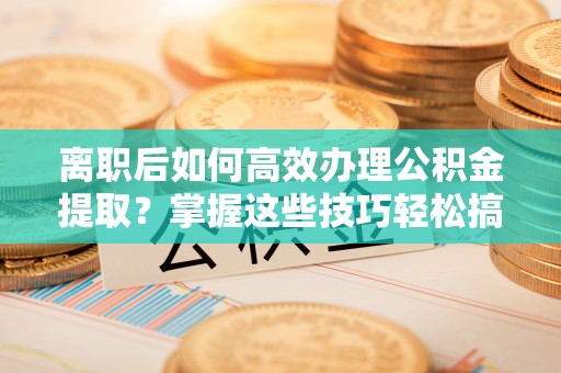 城中离职后如何高效办理公积金提取？掌握这些技巧轻松搞定