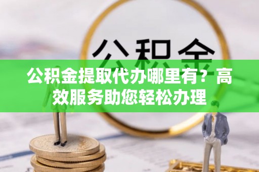 城中公积金提取代办哪里有？高效服务助您轻松办理