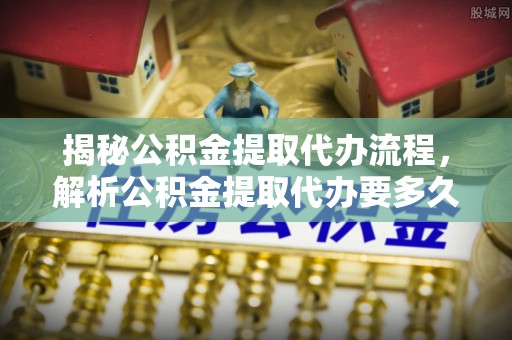城中揭秘公积金提取代办流程，解析公积金提取代办要多久的真相