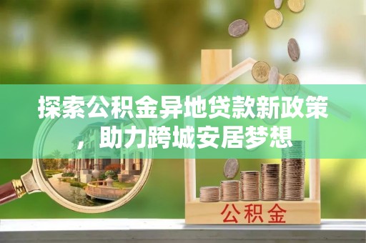 城中探索公积金异地贷款新政策，助力跨城安居梦想