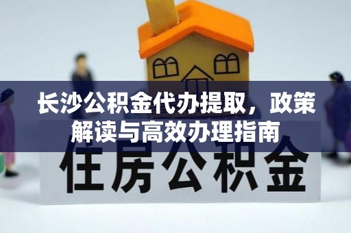 城中长沙公积金代办提取，政策解读与高效办理指南