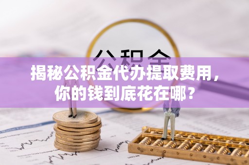 城中揭秘公积金代办提取费用，你的钱到底花在哪？