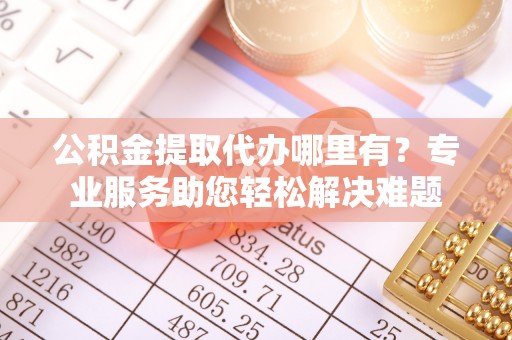 城中公积金提取代办哪里有？专业服务助您轻松解决难题