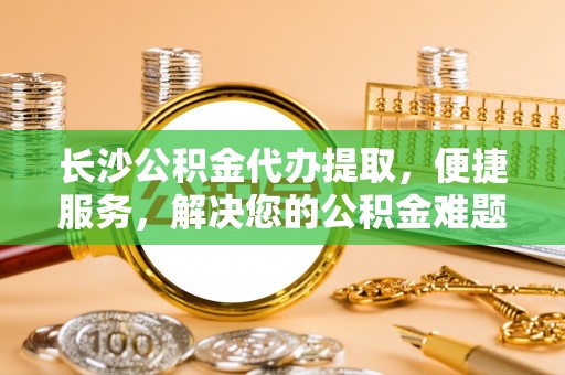 城中长沙公积金代办提取，便捷服务，解决您的公积金难题