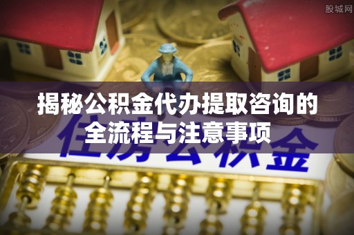 城中揭秘公积金代办提取咨询的全流程与注意事项