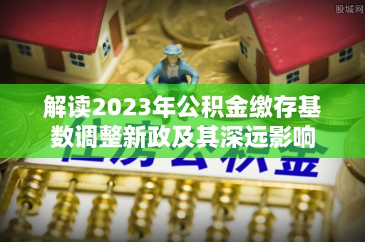 城中解读2023年公积金缴存基数调整新政及其深远影响