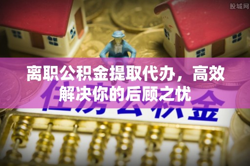 城中离职公积金提取代办，高效解决你的后顾之忧