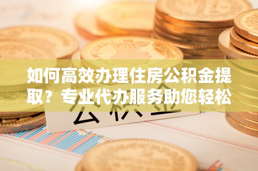 城中如何高效办理住房公积金提取？专业代办服务助您轻松搞定