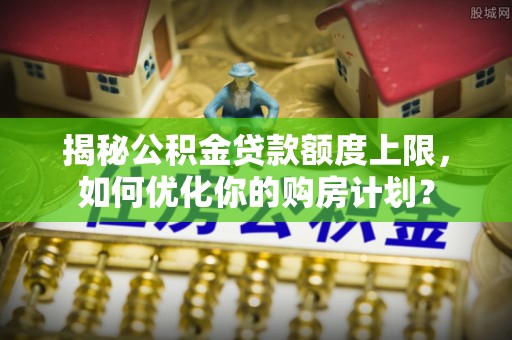 城中揭秘公积金贷款额度上限，如何优化你的购房计划？