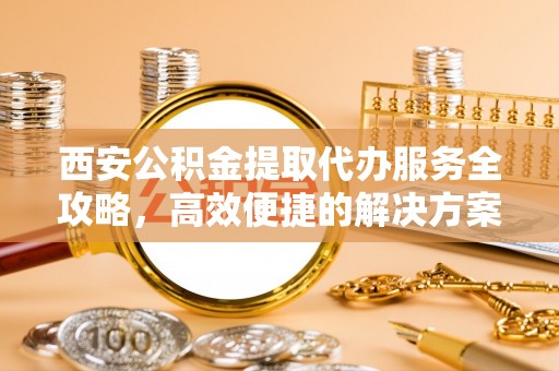 城中西安公积金提取代办服务全攻略，高效便捷的解决方案