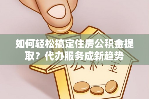 城中如何轻松搞定住房公积金提取？代办服务成新趋势