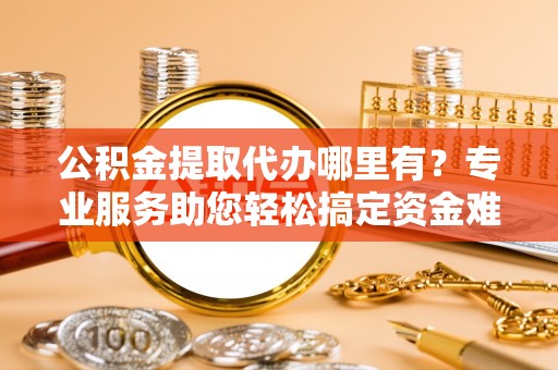 城中公积金提取代办哪里有？专业服务助您轻松搞定资金难题