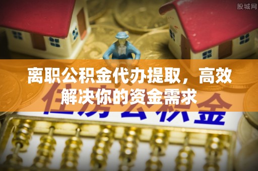 城中离职公积金代办提取，高效解决你的资金需求