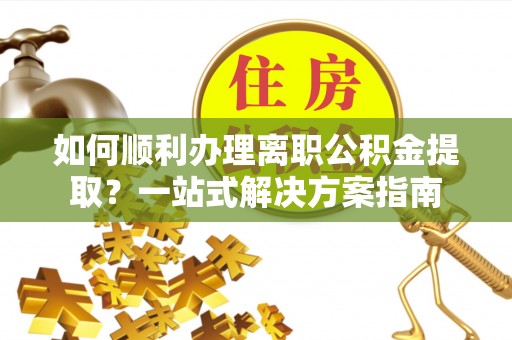 城中如何顺利办理离职公积金提取？一站式解决方案指南